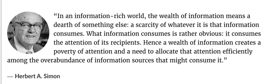 “In an information-rich world, the wealth of information means a dearth of something else: a scarcity of whatever it is that information consumes. What information consumes is rather obvious: it consumes the attention of its recipients. Hence a wealth of information creates a poverty of attention and a need to allocate that attention efficiently among the overabundance of information sources that might consume it.”
― Herbert A. Simon
