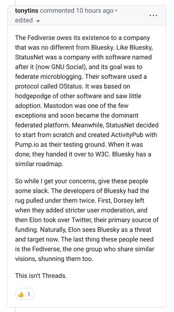 The Fediverse owes its existence to a company that was no different from Bluesky. Like Bluesky, StatusNet was a company with software named after it (now GNU Social), and its goal was to federate microblogging. Their software used a protocol called OStatus. It was based on hodgepodge of other software and saw little adoption. Mastodon was one of the few exceptions and soon became the dominant federated platform. Meanwhile, StatusNet decided to start from scratch and created ActivityPub with Pump.io as their testing ground. When it was done, they handed it over to W3C. Bluesky has a similar roadmap.

So while I get your concerns, give these people some slack. The developers of Bluesky had the rug pulled under them twice. First, Dorsey left when they added stricter user moderation, and then Elon took over Twitter, their primary source of funding. Naturally, Elon sees Bluesky as a threat and target now. The last thing these people need is the Fediverse, the one group who share similar visions, shunning them too.

This isn't Threads.