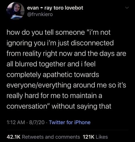 how do you tell someone, “i'm not ignoring you i'm just disconnected from reality right now and the days are all blurred together and i feel completely apathetic towards everyone/everything around me so it's really hard for me to maintain a conversation”, without saying that?