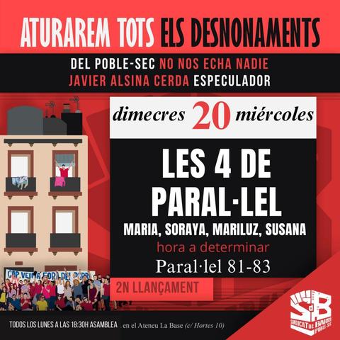 Cartel cridant al desnonament mùltiple d'aquest dimecres. 

El text diu:

ATURAREM TOTS ELS DESNONAMENTS.

LES 4 DE PARAL-LEL.
MARIA, SORAYA, MARILUZ Y SUSANA.
Dimecres 20 de novembre.
Paral·lel 81-83.
Hora a determinar.
JAVIER ALSINA CERDA ESPECULADOR.

DEL POBLE-SEC NO NOS ECHA NADIE.

Convoca: SINDICAT DE BARRI POBLE SEC.

TODOS LOS LUNES A LAS 18:30H ASAMBLEA en el Ateneu La Base (c/ Hortes 10).