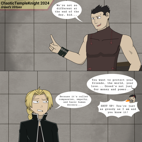 Here we have a FullMetal Alchemist scene where Greed is lecturing Edward on how they are not so different at the end of the day... with Ed pointing out the elephant in the room.

From DA:

Yup... I finally did it. I was adamant about fan art, but I recently did Helltaker fan art elsewhere and it did amazingly. Plus my UMAE art isn't going anywhere, so I guess we're doing fan art now.

Hold up, this didn't happen in Full Metal Alchemist or Full Metal Alchemist Brotherhood! I know, I just wanted to put out some thoughts on Greed's philosophies. Will this go into full AU territory? I don't know.

I figured I might as well draw fan art of series that are either close to UMAE or directly inspired aspects of it. FMA is one of those series that has inspired multiple elements in it. Also hey, maybe this will actually get me to learn how to draw given that I have to study character sheets to draw this stuff.