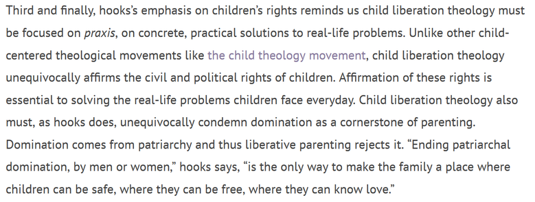 Third and finally, hooks’s emphasis on children’s rights reminds us child liberation theology must be focused on praxis, on concrete, practical solutions to real-life problems. Unlike other child-centered theological movements like the child theology movement, child liberation theology unequivocally affirms the civil and political rights of children. Affirmation of these rights is essential to solving the real-life problems children face everyday. Child liberation theology also must, as hooks does, unequivocally condemn domination as a cornerstone of parenting. Domination comes from patriarchy and thus liberative parenting rejects it. “Ending patriarchal domination, by men or women,” hooks says, “is the only way to make the family a place where children can be safe, where they can be free, where they can know love.”