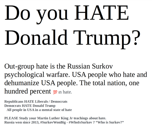Do you HATE Donald Trump?


Out-group hate is the Russian Surkov psychological warfare. USA people who hate and dehumanize USA people. The total nation, one hundred percent 💯 in hate.

Republicans HATE Liberals / Democrats
Democrats HATE Donald Trump
   All people in USA in a mental state of hate

PLEASE Study your Martin Luther King Jr teachings about hate.
Russia won since 2013, #SurkovWonBig - #WhoIsSurkov ? “Who is Surkov?”