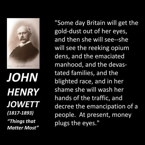 "Some day Britain will get the gold-dust out of her eyes, and then she will see--she will see the reeking opium dens, and the emaciated manhood, and the devastated families, and the blighted race, and in her shame she will wash her hands of the traffic, and decree the emancipation of a people. At present, money plugs the eyes."