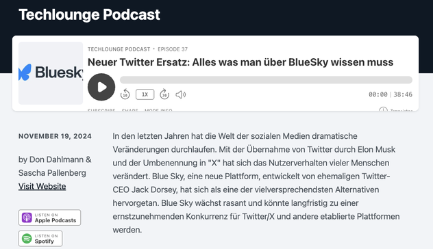 Das Bild zeigt eine Episode des "Techlounge Podcast" mit dem Titel "Neuer Twitter Ersatz: Alles was man über BlueSky wissen muss" (Episode 37). Das Hauptthema ist die Plattform BlueSky, die als Alternative zu Twitter (jetzt als "X" bekannt) präsentiert wird.

Der Text beschreibt, wie sich die Welt der sozialen Medien in den letzten Jahren verändert hat, insbesondere nach der Übernahme von Twitter durch Elon Musk und dessen Umbenennung. BlueSky, entwickelt vom ehemaligen Twitter-CEO Jack Dorsey, wird als vielversprechende Alternative hervorgehoben, die schnell wächst und möglicherweise zu einem ernstzunehmenden Konkurrenten für etablierte Plattformen wird.

Die Podcast-Episode hat eine Laufzeit von 38:46 Minuten und ist von Don Dahlmann & Sascha Pallenberg moderiert. Unter dem Titel gibt es Optionen, die Episode auf Plattformen wie Apple Podcasts oder Spotify anzuhören, sowie einen Link zur Website.