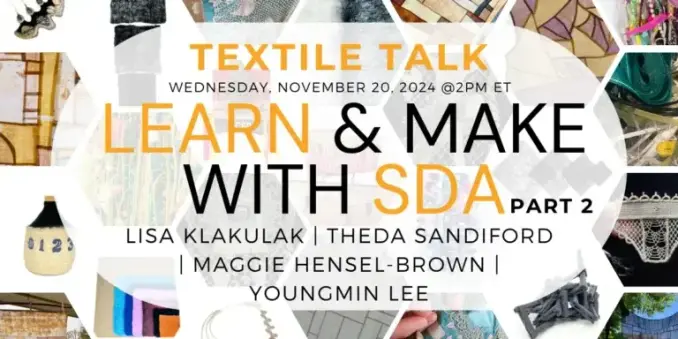 Promo slide for the lecture. Small photos of a variety of textile works including lace, felted sculpture, stained glass quilting (?). Text overlay (long, not all in post): Textile Talk, Wednesday November 20, 2024 at 2pm ET. Learn & Make with SDA Part 2. Lisa Klakulak, Theda Sandiford, Maggie Hensel-Brown, Youngmin Lee.