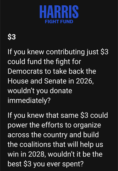 Harris Fight Fund 

$3

If you knew contributing just $3 could fund the fight for Democrats to take back the House and Senate in 2026, wouldn’t you donate immediately?

If you knew that same $3 could power the efforts to organize across the country and build the coalitions that will help us win in 2028, wouldn’t it be the best $3 you ever spent?