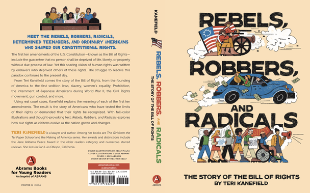 Cover: Rebels, Robbers, and Radicals: The story of the bill of rights.

Back cover:
The first ten amendments of the U.S. Constitution—known as the Bill of Rights—include the guarantee that no person shall be deprived of life, liberty, or property without due process of law. Yet this soaring vision of human rights was written by enslavers who deprived others of these rights. The struggle to resolve this paradox continues to the present day.
From Teri Kanefield comes the story of the Bill of Rights, from the founding of America to the first sedition laws, slavery, women’s equality, Prohibition, the internment of Japanese Americans during World War II, the Civil Rights movement, gun control, and more.
Using real court cases, Kanefield explains the meaning of each of the first ten amendments. The result is the story of Americans who have tested the limits of their rights or demanded that their rights be recognized. With full-color illustrations and thought-provoking text, Rebels, Robbers, and Radicals explores how our rights as citizens evolve as the nation grows and changes.
T
eri Kanefield is a lawyer and author. Among her books are The Girl from the Tar Paper School and the Making of America series. Her awards and distinctions include the Jane Addams Peace Award in the older readers category and numerous starred reviews. She lives in San Luis Obispo, California.