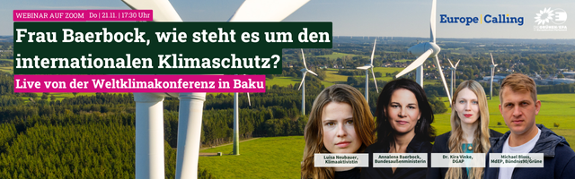 Veranstaltungsplakat
Hintergrund: Windradreihe auf Wiese vor Nutzwald und Ortschaft mit weiteren Wäldern im Hintergrund
Oben links: 
Text: Webinar auf Zoom Do 21.11. 17:30 Uhr
Frau Baerbock, wie steht es um den internationalen Klimaschutz?
Live von der Weltklimakonderenz in Baku
Unten rechts: 
Fotos der Beteiligten mit Beschreibungen
Luisa Neubauer, Klimaaktivistin
AnnaLena Baerbock, Bundesaußenministerin
Dr. Kira Vinke, DGAP
Michael Bloss, MdEP Bündnis90/DieGrünen