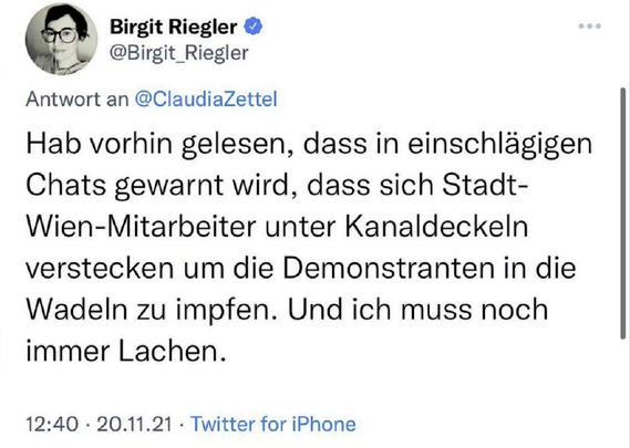Birgit Riegler @Birgit_Riegler Antwort an @ClaudiaZettel 

Hab vorhin gelesen, dass in einschlägigen Chats gewarnt wird, dass sich Stadt- Wien-Mitarbeiter unter Kanaldeckeln verstecken um die Demonstranten in die Wadeln zu impfen. Und ich muss noch immer Lachen.

12:40 - 20.11.21 - Twitter for iPhone 