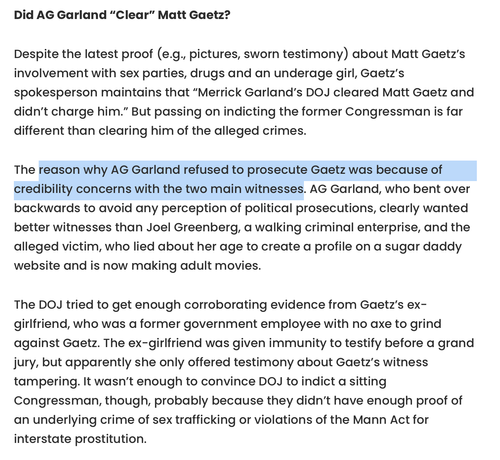 Did AG Garland “Clear” Matt Gaetz?

Despite the latest proof (e.g., pictures, sworn testimony) about Matt Gaetz’s involvement with sex parties, drugs and an underage girl, Gaetz’s spokesperson maintains that “Merrick Garland’s DOJ cleared Matt Gaetz and didn’t charge him.” But passing on indicting the former Congressman is far different than clearing him of the alleged crimes.

The reason why AG Garland refused to prosecute Gaetz was because of credibility concerns with the two main witnesses. AG Garland, who bent over backwards to avoid any perception of political prosecutions, clearly wanted better witnesses than Joel Greenberg, a walking criminal enterprise, and the alleged victim, who lied about her age to create a profile on a sugar daddy website and is now making adult movies.

The DOJ tried to get enough corroborating evidence from Gaetz’s ex-girlfriend, who was a former government employee with no axe to grind against Gaetz. The ex-girlfriend was given immunity to testify before a grand jury, but apparently she only offered testimony about Gaetz’s witness tampering. It wasn’t enough to convince DOJ to indict a sitting Congressman, though, probably because they didn’t have enough proof of an underlying crime of sex trafficking or violations of the Mann Act for interstate prostitution. 