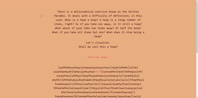 
In-progress screenshot of the interactive fiction text game Maik it a Triple is creating for the Educational jam on Itch.io. The orange screen shows a few paragraphs of text that reads like this:
"There is a philosophical exercise known as the Sorites Paradox. It deals with a difficulty of definition; in this case: When is a heap a heap? A heap is a large number of items, right? So if you take one away, is it still a heap? What about if yout take two items away? Or half the heap? What if you take all items but one? When does it stop being a heap?
Let's visualise.
Shall we call this a heap?

Take one away."

Followed by a string of jumbled, meaningless letters, among them the word HELP written in the link colour which is obviosuly a bug.
