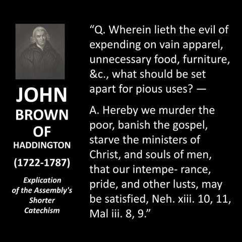 "Q. Wherein lieth the evil of expending on vain apparel, unnecessary food, furniture, &c., what should be set apart for pious uses? — A. Hereby we murder the poor, banish the gospel, starve the ministers of Christ, and souls of men, that our intempe-rance, pride, and other lusts, may be satisfied, Neh. xili. 10, 11, Mal iii. 8, 9."