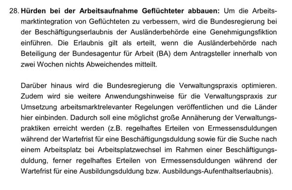 28. Hürden bei der Arbeitsaufnahme Geflüchteter abbauen: Um die Arbeits- marktintegration von Geflüchteten zu verbessern, wird die Bundesregierung bei der Beschäftigungserlaubnis der Ausländerbehörde eine Genehmigungsfiktion einführen. Die Erlaubnis gilt als erteilt, wenn die Ausländerbehörde nach Beteiligung der Bundesagentur für Arbeit (BA) dem Antragsteller innerhalb von zwei Wochen nichts Abweichendes mitteilt. Darüber hinaus wird die Bundesregierung die Verwaltungspraxis optimieren. Zudem wird sie weitere Anwendungshinweise für die Verwaltungspraxis zur Umsetzung arbeitsmarktrelevanter Regelungen veröffentlichen und die Länder hier einbinden. Dadurch soll eine möglichst große Annäherung der Verwaltungs- praktiken erreicht werden (z.B. regelhaftes Erteilen von Ermessensduldungen während der Wartefrist für eine Beschäftigungsduldung sowie für die Suche nach einem Arbeitsplatz bei Arbeitsplatzwechsel im Rahmen einer Beschäftigungs- duldung, ferner regelhaftes Erteilen von Ermessensduldungen während der Wartefrist für eine Ausbildungsduldung bzw. Ausbildungs-Aufenthaltserlaubnis).
