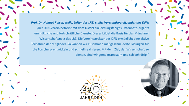 In der Mitte der Bildkachel ist auf hellblauem Hintergrund ein Zitat zu sehen: Text: Prof. Dr. Helmut Reiser, stellv. Leiter des LRZ, stellv. Vorstandsvorsitzender des DFN: „Der DFN-Verein betreibt mit dem X-WiN ein leistungsfähiges Datennetz, ergänzt um nützliche und fortschrittliche Dienste. Dieses bildet die Basis für das Münchner Wissenschaftsnetz des LRZ. Die Vereinsstruktur des DFN ermöglicht eine aktive Teilnahme der Mitglieder. So können wir zusammen maßgeschneiderte Lösungen für die Forschung entwickeln und schnell realisieren. Mit dem Ziel, der Wissenschaft zu dienen, sind wir gemeinsam stark und schlagkräftig.“
  
Darunter ist das Icon “40 Jahre DFN” zu sehen, rechts davon ein Foto des Zitatgebers. Im Hintergrund ist mit kleinen kurzen Strichen Konfetti angedeutet.

