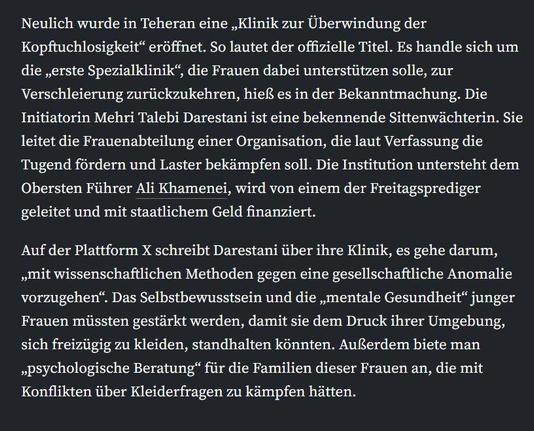 Neulich wurde in Teheran eine „Klinik zur Überwindung der Kopftuchlosigkeit“ eröffnet. So lautet der offizielle Titel. Es handle sich um die „erste Spezialklinik“, die Frauen dabei unterstützen solle, zur Verschleierung zurückzukehren, hieß es in der Bekanntmachung. Die Initiatorin Mehri Talebi Darestani ist eine bekennende Sittenwächterin. Sie leitet die Frauenabteilung einer Organisation, die laut Verfassung die Tugend fördern und Laster bekämpfen soll. Die Institution untersteht dem Obersten Führer Ali Khamenei, wird von einem der Freitagsprediger geleitet und mit staatlichem Geld finanziert.

Auf der Plattform X schreibt Darestani über ihre Klinik, es gehe darum, „mit wissenschaftlichen Methoden gegen eine gesellschaftliche Anomalie vorzugehen“. Das Selbstbewusstsein und die „mentale Gesundheit“ junger Frauen müssten gestärkt werden, damit sie dem Druck ihrer Umgebung, sich freizügig zu kleiden, standhalten könnten. Außerdem biete man „psychologische Beratung“ für die Familien dieser Frauen an, die mit Konflikten über Kleiderfragen zu kämpfen hätten.