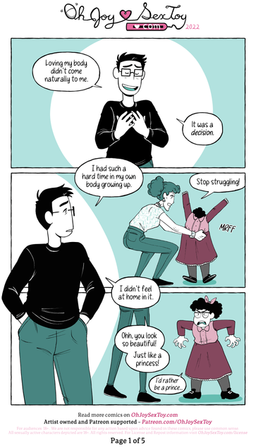 Jey Pawlik is a nonbinary person with a short black haircut, glasses, and wears a t-shirt, jeans, and sneakers. The colour palette of this comic are greens and aqua colours paired with cartoony line art.      Page 1   "Loving my body didn't come naturally to me." Jey says with humble pleasure to the reader with their hands overlapping as they press against their chest. "It was a decision."      Looking over their shoulder to a memory in the past, Jey continues more sadly, "I had such a hard time in my own body growing up."      "Stop struggling!" Growls Jey's mom as she tugs a pink dress over Kid Jey's head.      Present Day Jey observes, "I didn't feel at home in it."      "Ohh, you look so beautiful!" Jey's mom tells her clearly upset child. "Just like a princess!"      "I'd rather be a prince..." Kid Jey says, holding their arms and hands at an awkward, uncomfortable angle. They sport a pink bow in their black curly hair.  