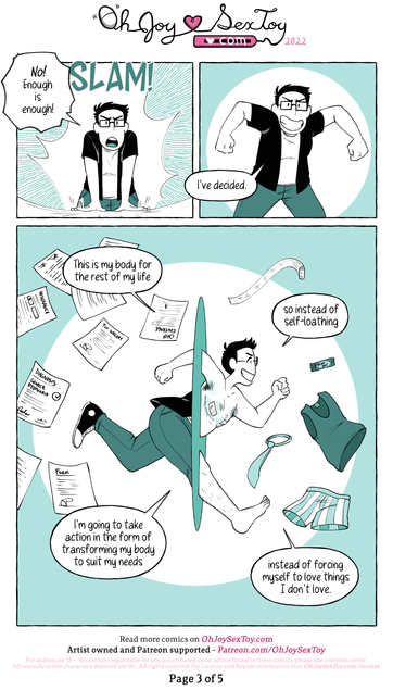 "No!" Shouts Jey, slamming their hands down. "Enough is enough!" And then confidently announces, "I've decided."      Jey takes off fully clothed at a sprint through a floating field of clinical and insurance paperwork as they say, "This is my body for the rest of my life so instead of self loathing-" They are perfectly positioned halfway through a portal in the middle of the page, the half of them emerging on the right-hand side is shirtless to show off their top surgery scars and medical tape, and their hairy leg as they continue, "-I'm going to take action in the form of transforming my body to suit my needs instead of forcing myself to love things I don't love." Jey is rushing towards a floating field of gender affirming products (Like medical gauze and scar gel for their top surgery) and masculine clothing (A tie, loose tank top and boxers)  