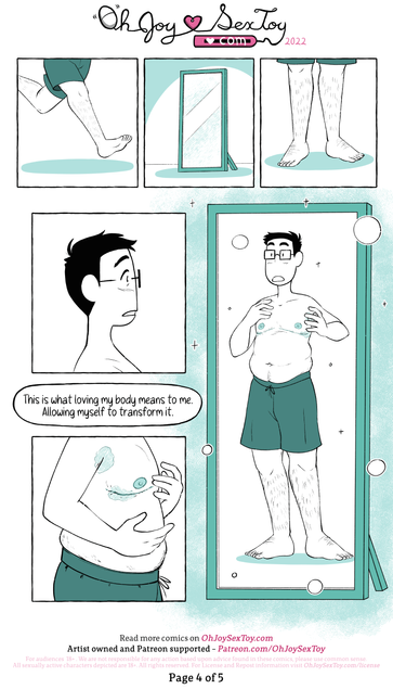 Now clad only in shorts, Jey runs barefoot to a free-standing mirror and stops. With surprise, they take in their reflection.      Narration: This is what loving my body means to me. Allowing myself to transform it.      They tentatively feel the weeping scars on their chest and we can see the top surgery bruises by their armpits and scars. Jey looks in amazement at their full body in the mirror. They have big feet and sturdy, hairy legs. Their soft middle section barely hangs over the top of their shorts and there's a little trail of hair leading up to their bellybutton. The bandages have been removed so we can see their nipples with the faintest hint of scarring left over from the stitches, along with the line of scarring running along the bottom of their pectorals.  
