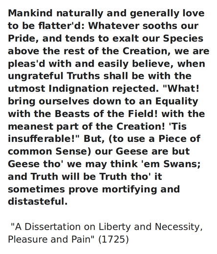 Mankind naturally and generally love to be flatter'd: Whatever sooths our Pride, and tends to exalt our Species above the rest of the Creation, we are pleas'd with and easily believe, when ungrateful Truths shall be with the utmost Indignation rejected. "What! bring ourselves down to an Equality with the Beasts of the Field! with the meanest part of the Creation! 'Tis insufferable!" But, (to use a Piece of common Sense) our Geese are but Geese tho' we may think 'em Swans; and Truth will be Truth tho' it sometimes prove mortifying and distasteful.
 
USA Founding Father, Ben Franklin
     
"A Dissertation on Liberty and Necessity, Pleasure and Pain" (1725)