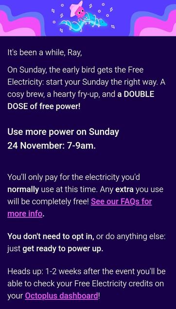 Screenshot from an email which reads:
It's been a while, Ray,

On Sunday, the early bird gets the Free Electricity: start your Sunday the right way. A cosy brew, a hearty fry-up, and a DOUBLE DOSE of free power!

Use more power on Sunday 24 November: 7-9am.

You'll only pay for the electricity you'd normally use at this time. Any extra you use will be completely free! See our FAQs for more info.

You don't need to opt in, or do anything else: just get ready to power up.

Heads up: 1-2 weeks after the event you'll be able to check your Free Electricity credits on your Octoplus dashboard! 