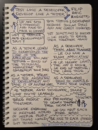 Sketchnote of talk "Test like a developer, develop like a tester" by Filip Hric at Agile Testing Days 2024

Sketch figure with two speech bubbles: "We are both different and have so much in common" and "Why is testing and development split?"

Both teams and development require similar skills and are closely connected

Yet sometimes so divided - we need to bring them together again

As a tester, learn to understand the code of the application you are testing - build up the technical knowledge to complement your skills

As a developer, think about flakiness - we can have a flaky application

Insight, circled like a cloud: If we ignore what the app is doing, we end up testing the wrong thing

As a tester, treat your test automation as development and take it on another level

As a developer, focus on users and know your impact

Insight, circled like a cloud: As tester and developer, share what you've learned

Bring people together

Run postmortems to learn together from incidents

Think together

Include everyone in meetings instead of keeping people out as things would get technical

We can help each other grow

Insight, circled like a cloud: Be nice to each other

Sketchnote author: @lisihocke@mastodon.social