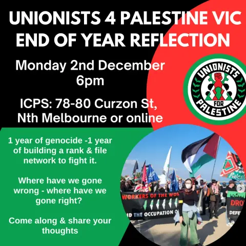 UNIONISTS 4 PALESTINE VIC

END OF YEAR REFLECTION

Monday 2nd December 2024 
       6pm

ICPS: 78-80 Curzon Street
North Melbourne or online

1 year of genocide - 1 year of building rank and file network to fight it.

Where have we gone wrong - what have we got right ?

Come along and share your thoughts.
