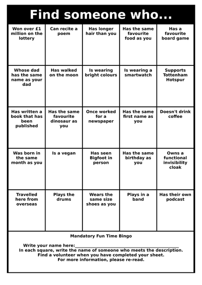 Find someone who...
Is wearing
mismatched
socksWalked to the
unconferenceHas changed
their nameHas read the
Voynich
ManuscriptHas given up
smoking
Travelled
here from
overseasHas the same
favourite
dinosaur as
youHas a cool
scarIs lactose
intolerantHas an
original
Gameboy
Knows a
really funny
jokeCan run
faster than a
speeding
bulletHas a catHas the same
favourite
food as youWas born in
the same
month as you
Has a pet
snakeAppeared on
TVTakes their
tea the same
way as youCycled to the
unconferenceHas walked
on the moon
Knows the
meaning of
life the
universe &
everythingIs wearing
badgesHas the same
number of
tattoos as
youCan speak
FrenchHas a dog
with two
noses