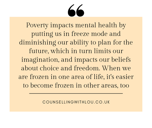A quote: poverty impacts mental health by putting us in freeze mode and diminishing our ability to plan for the future,  which in turn limits our beliefs about choice and freedom. When we are frozen in one area of life,  it's easier to become frozen in other areas,  too. www.counsellingwithlou.co.uk