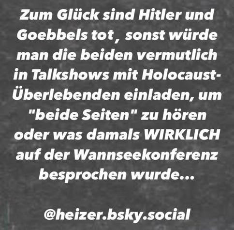 Zum Glück sind Hitler und Goebbels tot, sonst würde man die beiden vermutlich in Talkshows mit Holocaust-Überlebenden einladen, um "beide Seiten" zu hören oder was damals WIRKLICH auf der Wannseekonferenz besprochen wurde... 

@heizer.bsky.social 