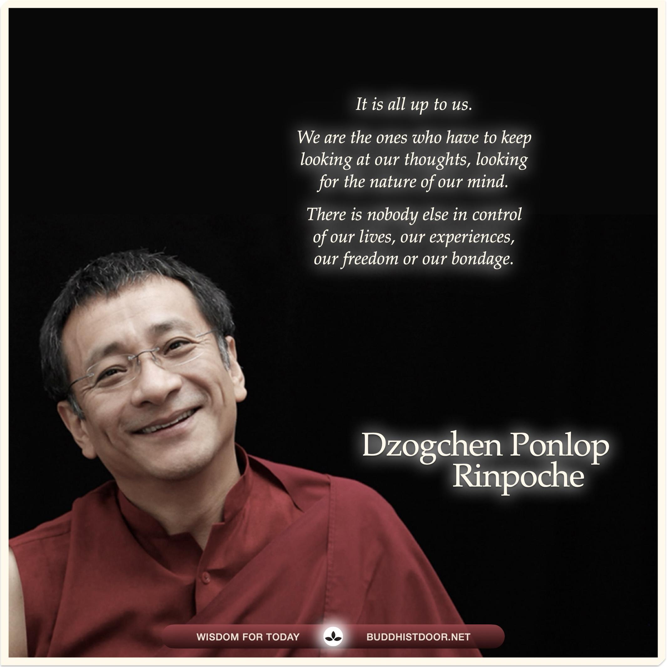 Buddhist Quote for Today: 

It is all up to us. We are the ones who have to keep looking at our thoughts, looking for the nature of our mind. there is nobody else in control of our lives, our experiences, our freedom or our bondage. — Dzogchen Ponlop Rinpoche

See more: buddhistdoor.net