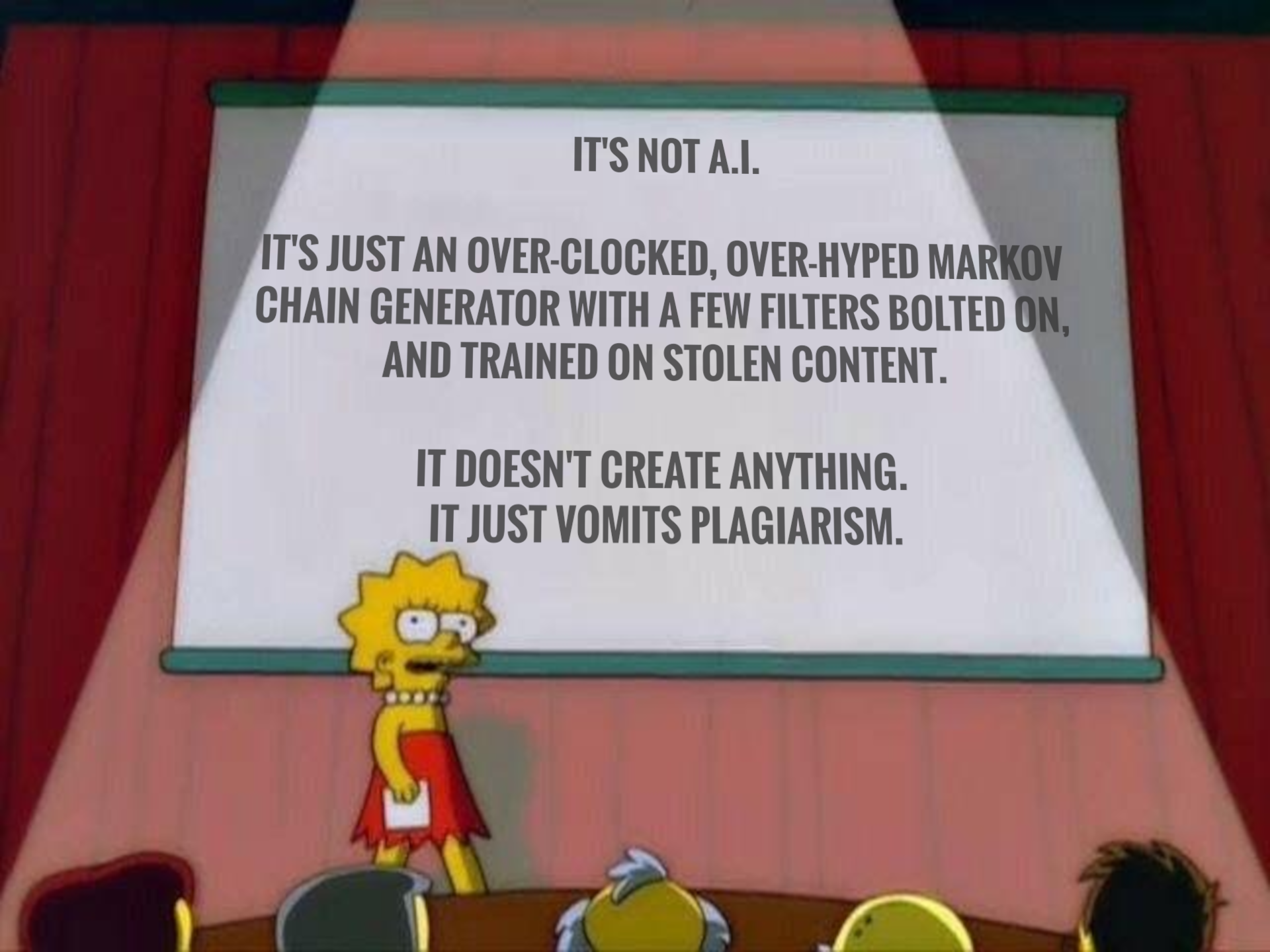 IT'S NOT A.I.

IT'S JUST AN OVER-CLOCKED, OVER-HYPED MARKOV CHAIN GENERATOR WITH A FEW FILTERS BOLTED ON, AND TRAINED ON STOLEN CONTENT. 

IT DOESN'T CREATE ANYTHING.
IT JUST VOMITS PLAGIARISM.