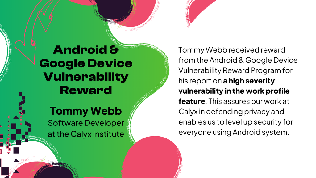 Tommy Webb received reward from the Android & Google Device Vulnerability Reward Program for his report on a high severity vulnerability in the work profile feature. This assures our work at Calyx in defending privacy and enables us to level up <br />security for everyone using Android system.