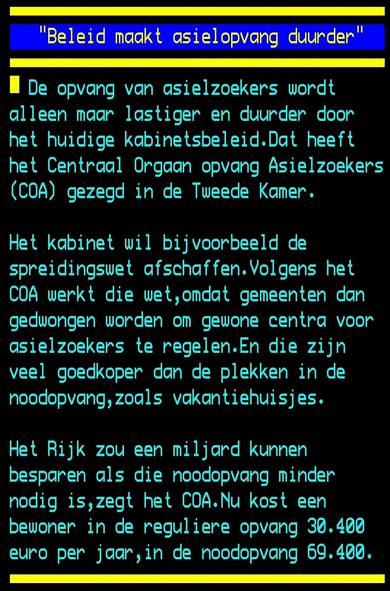 Teletekst: De opvang van asielzoekers wordt alleen maar lastiger en duurder door het huidige kabinetsbeleid.Dat heeft het Centraal Orgaan opvang Asielzoekers (COA) gezegd in de Tweede Kamer.

Het kabinet wil bijvoorbeeld de spreidingswet afschaffen.Volgens het COA werkt die wet,omdat gemeenten dan gedwongen worden om gewone centra voor osielzoekers te regelen.En die zijn veel goedkoper dan de plekken in de noodopvang,zoals vakantiehuisjes.

Het Rijk zou een miljard kunnen besparen als die noodopvang minder nodig is,zegt het COA.Nu kost een bewoner in de reguliere opvang 30.400 euro per jaar,in de noodopvang 69.400. e =---—"""-="-" =5 