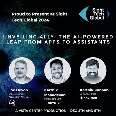 A promotional graphic for Sight Tech Global 2024 featuring the title “Unveiling Ally: The AI-Powered Leap from Apps to Assistants.” The background has a dark blue and green abstract texture resembling neural connections. At the top, white text reads, “Proud to Present at Sight Tech Global 2024.” On the right, the Sight Tech Global logo appears, consisting of a blue crescent shape with “Sight Tech Global” in white text. Below, three circular, grayscale headshots are displayed with names and titles: “Joe Devon, Entrepreneur and Accessibility Advocate (GAAD logo included),” “Karthik Mahadevan, Co-founder & CEO, Envision,” and “Karthik Kannan, Co-founder & CTO, Envision.” At the bottom, text reads, “A Vista Center Production – Dec 4th and 5th.”