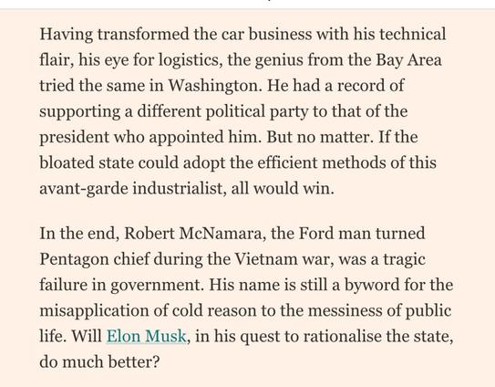 Having transformed the car business with his technical flair, his eye for logistics, the genius from the Bay Area tried the same in Washington. He had a record of supporting a different political party to that of the president who appointed him. But no matter. If the bloated state could adopt the efficient methods of this avant-garde industrialist, all would win.
In the end, Robert McNamara, the Ford man turned Pentagon chief during the Vietnam war, was a tragic failure in government. His name is still a byword for the misapplication of cold reason to the messiness of public life. Will Elon Musk, in his quest to rationalise the state, do much better?