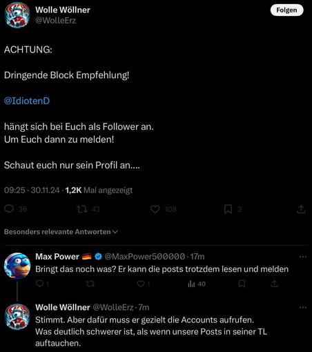 Wolle Wöllner @WolleErz

ACHTUNG:

Dringende Block Empfehlung!

@IdiotenD

hängt sich bei Euch als Follower an.
Um Euch dann zu melden!

Schaut euch nur sein Profil an....


Max Power @MaxPower500000 - 17m 

Bringt das noch was? Er kann die posts trotzdem lesen und melden n

Wolle Wöllner @WolleErz- 7m 

Stimmt. Aber dafür muss er gezielt die Accounts aufrufen. Was deutlich schwerer ist, als wenn unsere Posts in seiner TL auftauchen. 