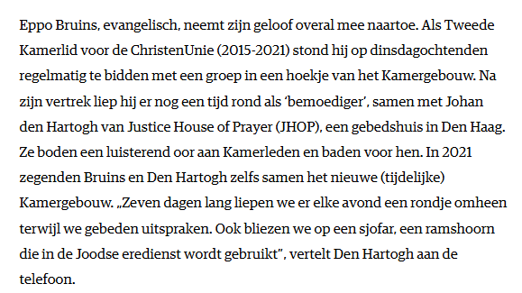 Eppo Bruins, evangelisch, neemt zijn geloof overal mee naartoe. Als Tweede Kamerlid voor de ChristenUnie (2015-2021) stond hij op dinsdagochtenden regelmatig te bidden met een groep in een hoekje van het Kamergebouw. Na zijn vertrek liep hij er nog een tijd rond als ‘bemoediger’, samen met Johan den Hartogh van Justice House of Prayer (JHOP), een gebedshuis in Den Haag. Ze boden een luisterend oor aan Kamerleden en baden voor hen. In 2021 zegenden Bruins en Den Hartogh zelfs samen het nieuwe (tijdelijke) Kamergebouw. „Zeven dagen lang liepen we er elke avond een rondje omheen terwijl we gebeden uitspraken. Ook bliezen we op een sjofar, een ramshoorn die in de Joodse eredienst wordt gebruikt”, vertelt Den Hartogh aan de telefoon.