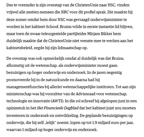 Des te vreemder is zijn overstap van de ChristenUnie naar NSC, vinden vrijwel alle zestien mensen die NRC voor dit profiel sprak. Die maakte hij deze zomer omdat hem door NSC was gevraagd onderwijsminister te worden in het kabinet-Schoof. Bruins wilde in eerste instantie lid blijven, maar toen de zwaar teleurgestelde partijleider Mirjam Bikker hem duidelijk maakte dat de ChristenUnie niet wenste mee te werken aan het kabinetsbeleid, zegde hij zijn lidmaatschap op.

De overstap was ook opmerkelijk omdat al duidelijk was dat Bruins, afkomstig uit de wetenschap, als onderwijsminister moest gaan bezuinigen op hoger onderwijs en onderzoek. In de jaren negentig promoveerde hij in de natuurkunde en daarna had hij managementfuncties bij allerlei wetenschappelijke instituten. Tot aan zijn ministerschap was hij voorzitter van de Adviesraad voor wetenschap, technologie en innovatie (AWTI). In die rol schreef hij afgelopen juni in een opiniestuk in het Het Financieele Dagblad dat het kabinet juist zou moeten investeren in onderzoek en ontwikkeling. De geplande bezuinigingen op onderwijs, die hij zelf „lelijk” noemt, lopen op tot 1,9 miljard euro per jaar, waarvan 1 miljard op hoger onderwijs en onderzoek.