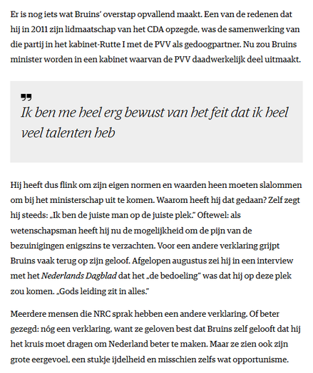 Er is nog iets wat Bruins’ overstap opvallend maakt. Een van de redenen dat hij in 2011 zijn lidmaatschap van het CDA opzegde, was de samenwerking van die partij in het kabinet-Rutte I met de PVV als gedoogpartner. Nu zou Bruins minister worden in een kabinet waarvan de PVV daadwerkelijk deel uitmaakt.

Ik ben me heel erg bewust van het feit dat ik heel veel talenten heb

Hij heeft dus flink om zijn eigen normen en waarden heen moeten slalommen om bij het ministerschap uit te komen. Waarom heeft hij dat gedaan? Zelf zegt hij steeds: „Ik ben de juiste man op de juiste plek.” Oftewel: als wetenschapsman heeft hij nu de mogelijkheid om de pijn van de bezuinigingen enigszins te verzachten. Voor een andere verklaring grijpt Bruins vaak terug op zijn geloof. Afgelopen augustus zei hij in een interview met het Nederlands Dagblad dat het „de bedoeling” was dat hij op deze plek zou komen. „Gods leiding zit in alles.”

Meerdere mensen die NRC sprak hebben een andere verklaring. Of beter gezegd: nóg een verklaring, want ze geloven best dat Bruins zelf gelooft dat hij het kruis moet dragen om Nederland beter te maken. Maar ze zien ook zijn grote eergevoel, een stukje ijdelheid en misschien zelfs wat opportunisme.
