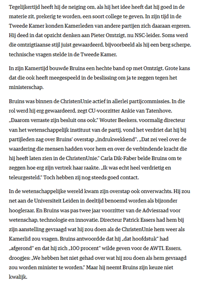 [...]

In zijn Kamertijd bouwde Bruins een hechte band op met Omtzigt. Grote kans dat die ook heeft meegespeeld in de beslissing om ja te zeggen tegen het ministerschap.

Bruins was binnen de ChristenUnie actief in allerlei partijcommissies. In die rol werd hij erg gewaardeerd, zegt CU-voorzitter Ankie van Tatenhove. „Daarom verraste zijn besluit ons ook.” Wouter Beekers, voormalig directeur van het wetenschappelijk instituut van de partij, vond het verdriet dat hij bij partijleden zag over Bruins’ overstap „indrukwekkend”. „Dat zei veel over de waardering die mensen hadden voor hem en over de verbindende kracht die hij heeft laten zien in de ChristenUnie.” Carla Dik-Faber belde Bruins om te zeggen hoe erg zijn vertrek haar raakte. „Ik was echt heel verdrietig en teleurgesteld.” Toch hebben zij nog steeds goed contact.

In de wetenschappelijke wereld kwam zijn overstap ook onverwachts. Hij zou net aan de Universiteit Leiden in deeltijd benoemd worden als bijzonder hoogleraar. En Bruins was pas twee jaar voorzitter van de Adviesraad voor wetenschap, technologie en innovatie. Directeur Patrick Essers had hem bij zijn aanstelling gevraagd wat hij zou doen als de ChristenUnie hem weer als Kamerlid zou vragen. Bruins antwoordde dat hij „dat hoofdstuk” had „afgerond” en dat hij zich „100 procent” wilde geven voor de AWTI. Essers, droogjes: „We hebben het niet gehad over wat hij zou doen als hem gevraagd zou worden minister te worden.” Maar hij neemt Bruins zijn keuze niet kwalijk.