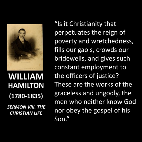 WILLIAM HAMILTON (1780-1835) SERMON VIII. THE CHRISTIAN LIFE "Is it Christianity that perpetuates the reign of poverty and wretchedness, fills our gaols, crowds our bridewells, and gives such constant employment to the officers of justice? These are the works of the graceless and ungodly, the men who neither know God nor obey the gospel of his Son."