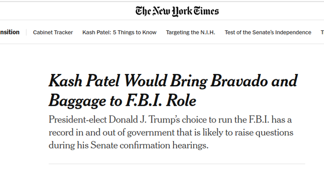 NYT headline: 

Kash Patel Would Bring Bravado and Baggage to F.B.I. Role

President-elect Donald J. Trump’s choice to run the F.B.I. has a record in and out of government that is likely to raise questions during his Senate confirmation hearings.