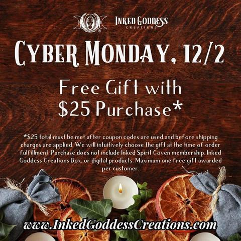 A graphic about the 2024 Cyber Monday Sale at Inked Goddess Creations reads: "Cyber Monday, 12/1. Free gift with $25 purchase*.
*$25 total must be met after coupon codes are used and before shipping charges are applied. We will intuitively choose the gift at the time of order fulfillment. Purchase doesn't include Inked Spirit Coven membership, Inked Goddess Creations Box, or digital products. Maximum one free gift awarded per customer. www.InkedGoddessCreations.com"