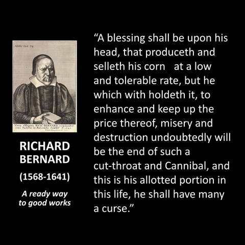 Elatis Tua 7+ Vera Efligies. RICHARD BERNARD (1568-1641) A ready way to good works "A blessing shall be upon his head, that produceth and selleth his corn at a low and tolerable rate, but he which with holdeth it, to enhance and keep up the price thereof, misery and destruction undoubtedly will be the end of such a cut-throat and Cannibal, and this is his allotted portion in this life, he shall have many a curse."