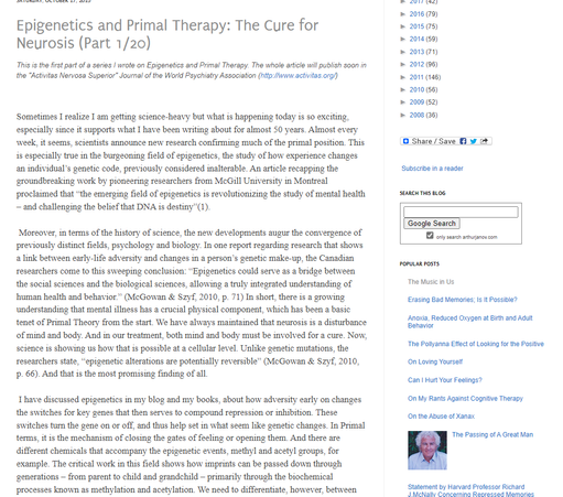 Dezember 2024
Epigenetics and Primal Therapy: The Cure for Neurosis (Part 1/20)
This is the first part of a series I wrote on Epigenetics and Primal Therapy. The whole article will publish soon in the "Activitas Nervosa Superior" Journal of the World Psychiatry Association (http://www.activitas.org/)
Sometimes I realize I am getting science-heavy but what is happening today is so exciting, especially since it supports what I have been writing about for almost 50 years. Almost every week, it seems, scientists announce new research confirming much of the primal position. This is especially true in the burgeoning field of epigenetics, the study of how experience changes an individual’s genetic code, previously considered inalterable. An article recapping the groundbreaking work by pioneering researchers from McGill University in Montreal proclaimed that “the emerging field of epigenetics is revolutionizing the study of mental health – and challenging the belief that DNA is destiny”(1).