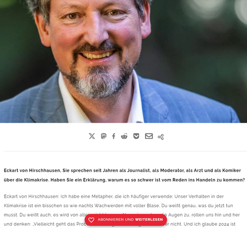 Screenshot 02.12.2024 Interview

Eckart von Hirschhausen, 

Sie sprechen seit Jahren als Journalist, als Moderator, als Arzt und als Komiker über die Klimakrise. Haben Sie ein Erklärung, warum es so schwer ist vom Reden ins Handeln zu kommen?

Eckart von Hirschhausen: Ich habe eine Metapher, die ich häufiger verwende: Unser Verhalten in der Klimakrise ist ein bisschen so wie nachts Wachwerden mit voller Blase. Du weißt genau, was du jetzt tun musst. Du weißt auch, es wird von allein nicht besser. Aber wir machen die Augen zu, rollen uns hin und her und denken: „Vielleicht geht das Problem doch irgendwie weg.“ Tut es aber nicht. Und ich glaube 2024 ist wirklich das Jahr, wo wir die Augen geöffnet bekommen. Wir hatten Hurrikans, wir hatten unzählige Hochwasser, Hitzewellen, Waldbrände. Wenn man das beschreiben will, kommt man gar nicht mehr hinterher mit den Superlativen.

https://www.riffreporter.de/de/umwelt/eckart-von-hirschhausen-interview-klimawandel-anpassung-kommunikation-hitze-gesundheit
