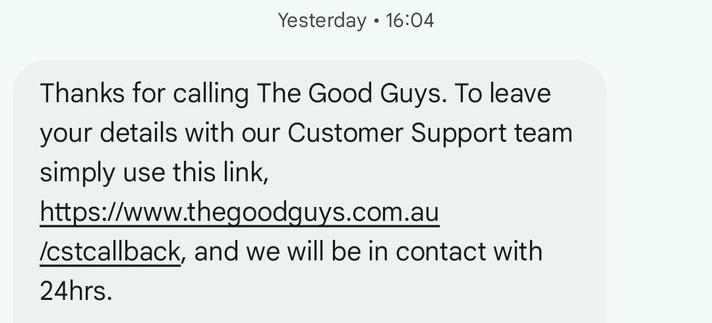 Thanks for calling The Good Guys. To leave your details with our Customer Support team simply use this link, https://www.thegoodguys.com.au/cstcallback, and we will be in contact with 24hrs.