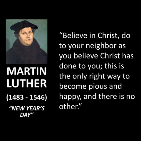 MARTIN LUTHER (1483 - 1546) "NEW YEAR'S DAY" "Believe in Christ, do to your neighbor as you believe Christ has done to you; this is the only right way to become pious and happy, and there is no other."