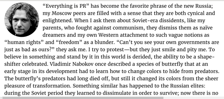 “Everything is PR” has become the favorite phrase of the new Russia; my Moscow peers are filled with a sense that they are both cynical and enlightened. When I ask them about Soviet-era dissidents, like my parents, who fought against communism, they dismiss them as naïve dreamers and my own Western attachment to such vague notions as “human rights” and “freedom” as a blunder. “Can’t you see your own governments are just as bad as ours?” they ask me. I try to protest—but they just smile and pity me. To believe in something and stand by it in this world is derided, the ability to be a shape-shifter celebrated. Vladimir Nabokov once described a species of butterfly that at an early stage in its development had to learn how to change colors to hide from predators. The butterfly’s predators had long died off, but still it changed its colors from the sheer pleasure of transformation. Something similar has happened to the Russian elites: during the Soviet period they learned to dissimulate in order to survive; now there is no need to constantly change their colors, but they continue to do so out of a sort of dark joy, conformism raised to the level of aesthetic act.”

― Peter Pomerantsev, Nothing Is True and Everything Is Possible: The Surreal Heart of the New Russia